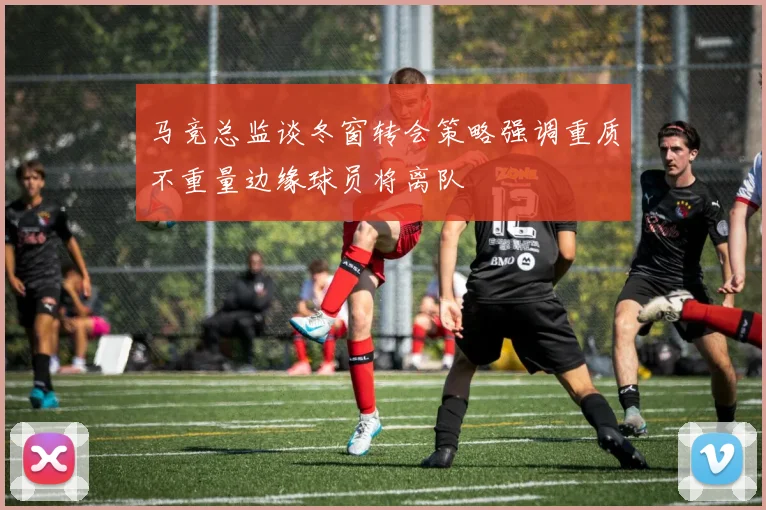 马竞总监谈冬窗转会策略强调重质不重量边缘球员将离队