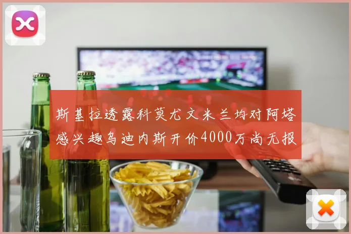 斯基拉透露科莫尤文米兰均对阿塔感兴趣乌迪内斯开价4000万尚无报价