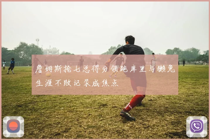 詹姆斯抢七总得分领跑库里与獭兔生涯不败记录成焦点