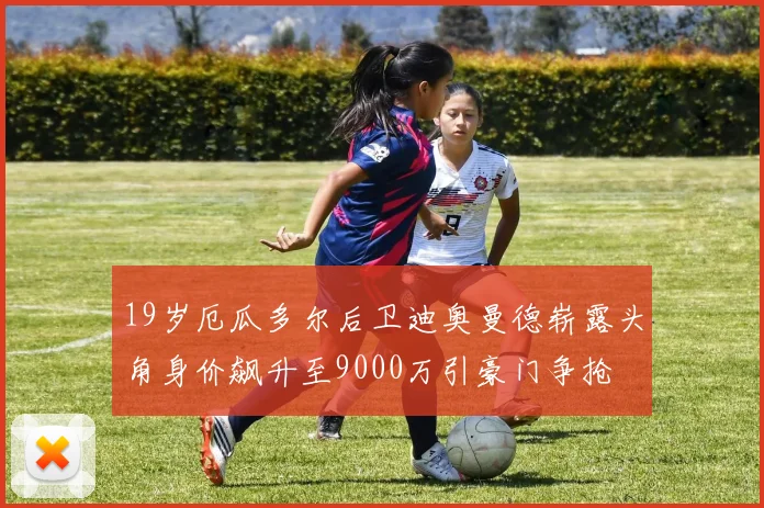 19岁厄瓜多尔后卫迪奥曼德崭露头角身价飙升至9000万引豪门争抢