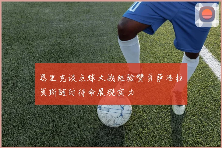 恩里克谈点球大战经验赞贡萨洛拉莫斯随时待命展现实力