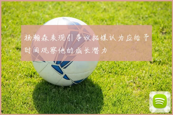 杨瀚森表现引争议拓媒认为应给予时间观察他的成长潜力