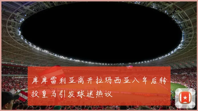 库库雷利亚离开拉玛西亚八年后转投皇马引发球迷热议