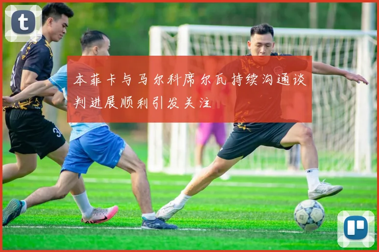 本菲卡与马尔科席尔瓦持续沟通谈判进展顺利引发关注