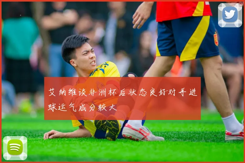 艾纳维谈非洲杯后状态良好对手进球运气成分较大