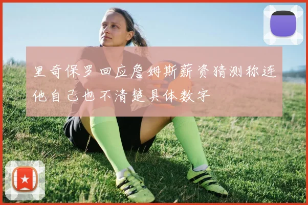 里奇保罗回应詹姆斯薪资猜测称连他自己也不清楚具体数字