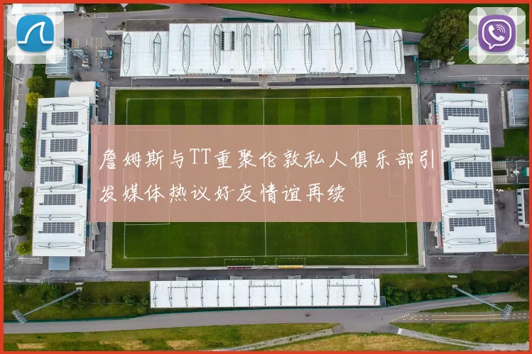 詹姆斯与TT重聚伦敦私人俱乐部引发媒体热议好友情谊再续
