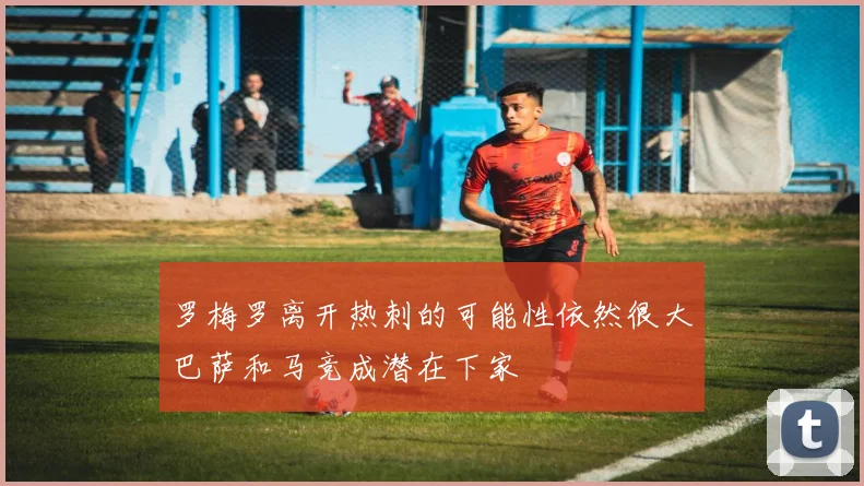 罗梅罗离开热刺的可能性依然很大巴萨和马竞成潜在下家