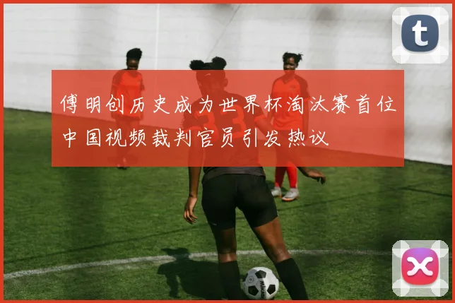 傅明创历史成为世界杯淘汰赛首位中国视频裁判官员引发热议