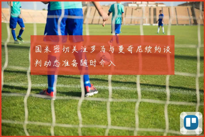 国米密切关注罗马与曼奇尼续约谈判动态准备随时介入