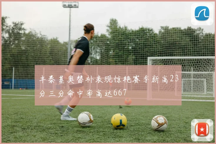 丰泰基奥替补表现惊艳赛季新高23分三分命中率高达667