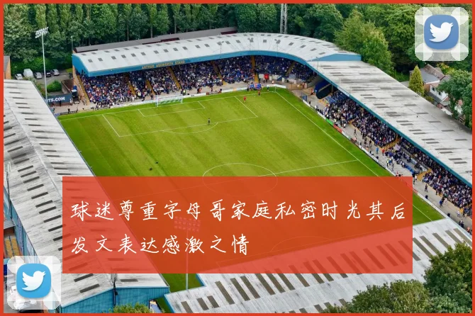 球迷尊重字母哥家庭私密时光其后发文表达感激之情