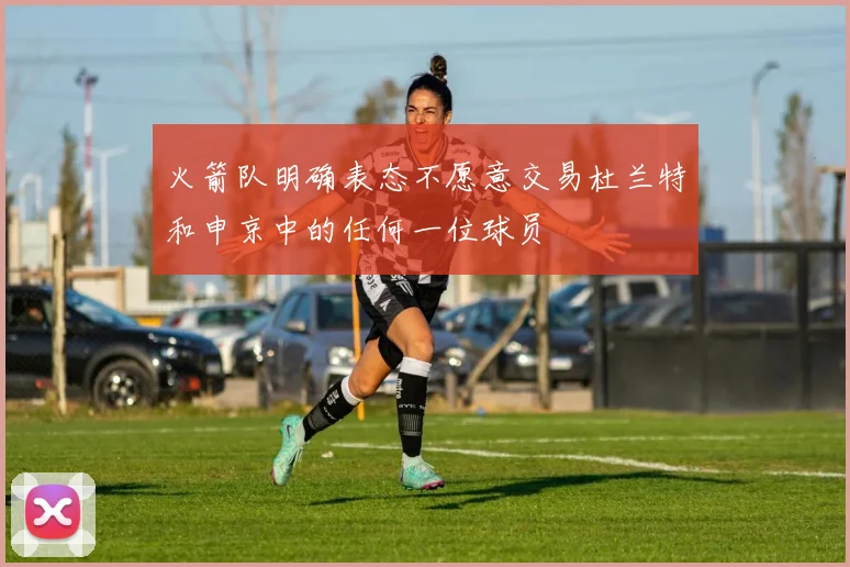 火箭队明确表态不愿意交易杜兰特和申京中的任何一位球员