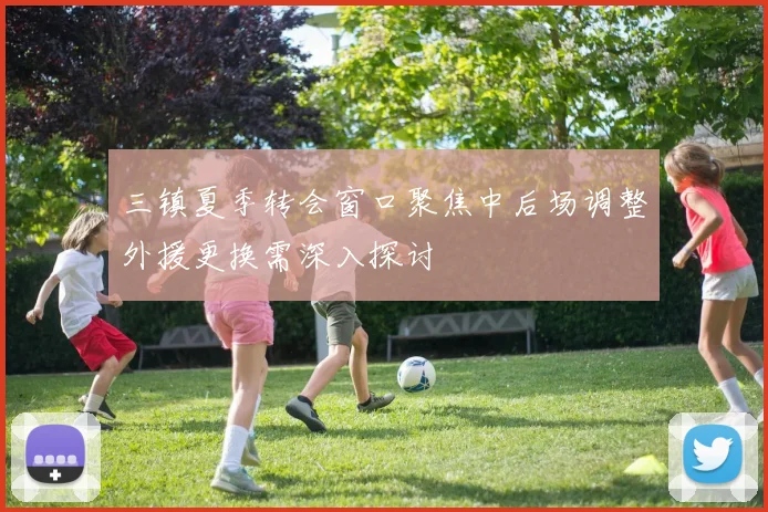 三镇夏季转会窗口聚焦中后场调整外援更换需深入探讨