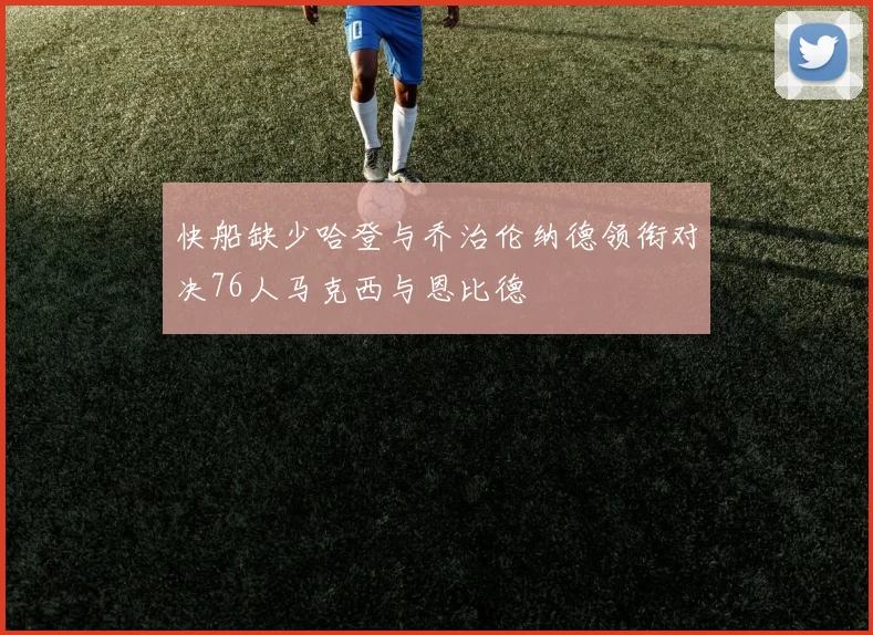 快船缺少哈登与乔治伦纳德领衔对决76人马克西与恩比德