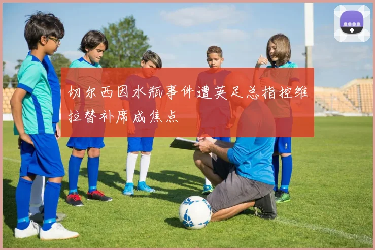 切尔西因水瓶事件遭英足总指控维拉替补席成焦点