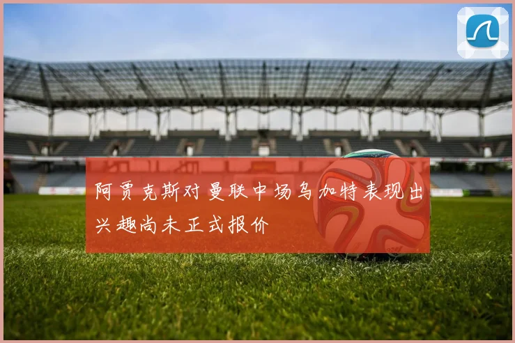 阿贾克斯对曼联中场乌加特表现出兴趣尚未正式报价