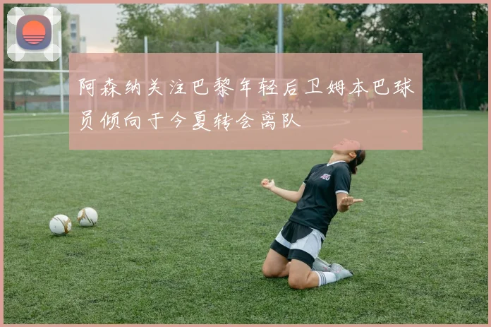 阿森纳关注巴黎年轻后卫姆本巴球员倾向于今夏转会离队