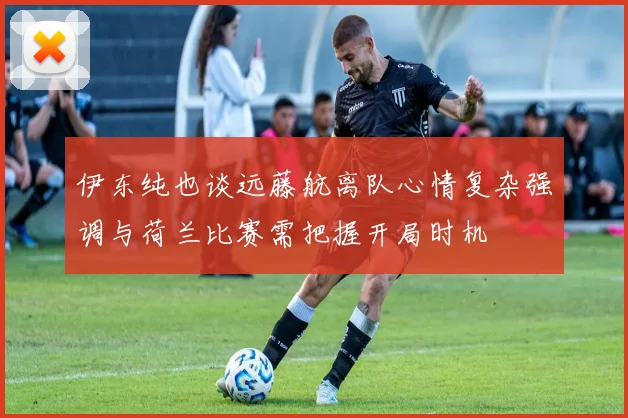 伊东纯也谈远藤航离队心情复杂强调与荷兰比赛需把握开局时机