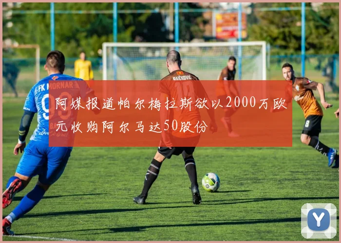 阿媒报道帕尔梅拉斯欲以2000万欧元收购阿尔马达50股份
