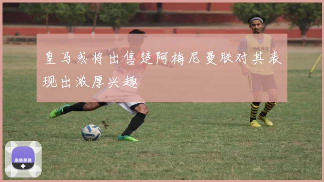 皇马或将出售楚阿梅尼曼联对其表现出浓厚兴趣