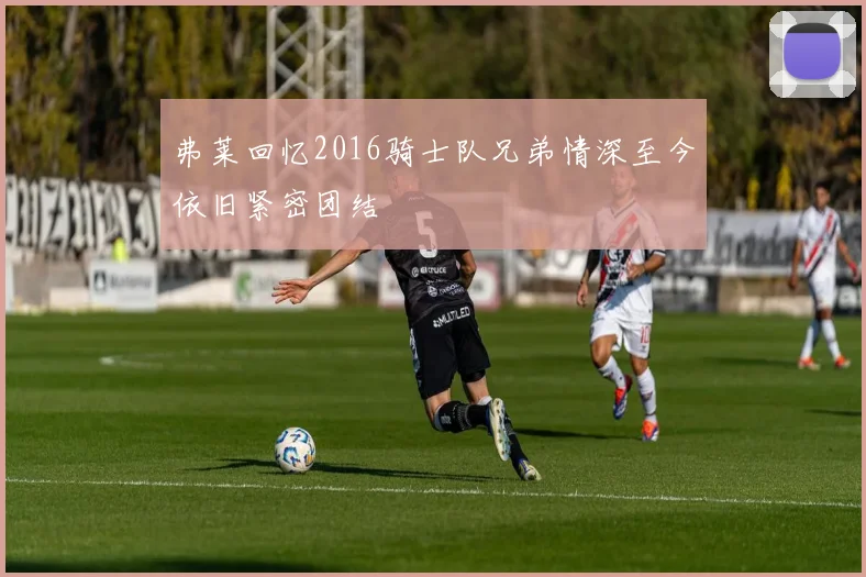 弗莱回忆2016骑士队兄弟情深至今依旧紧密团结
