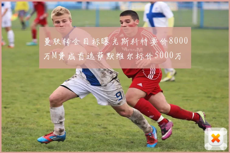 曼联转会目标曝光斯科特要价8000万M费成首选萨默维尔标价5000万