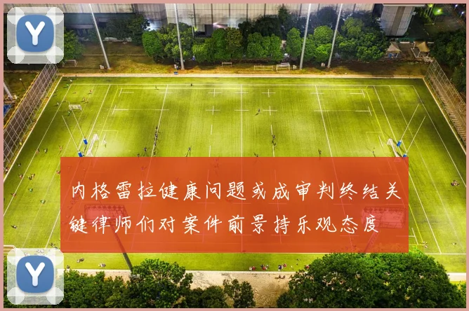 内格雷拉健康问题或成审判终结关键律师们对案件前景持乐观态度