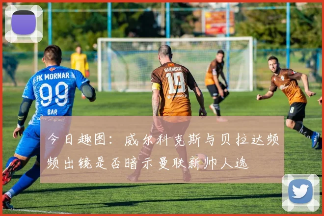 今日趣图：威尔科克斯与贝拉达频频出镜是否暗示曼联新帅人选