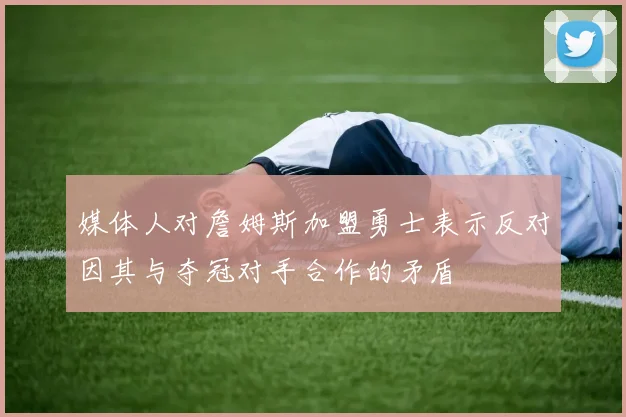 媒体人对詹姆斯加盟勇士表示反对因其与夺冠对手合作的矛盾