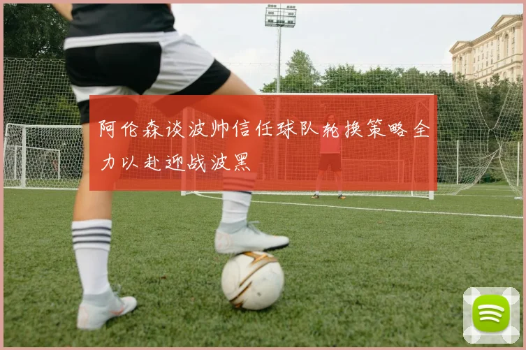 阿伦森谈波帅信任球队轮换策略全力以赴迎战波黑